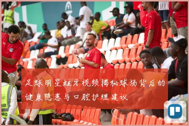 足球明星蛀牙视频揭秘球场背后的健康隐患与口腔护理建议