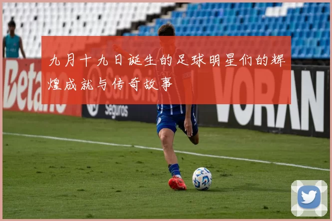 九月十九日诞生的足球明星们的辉煌成就与传奇故事