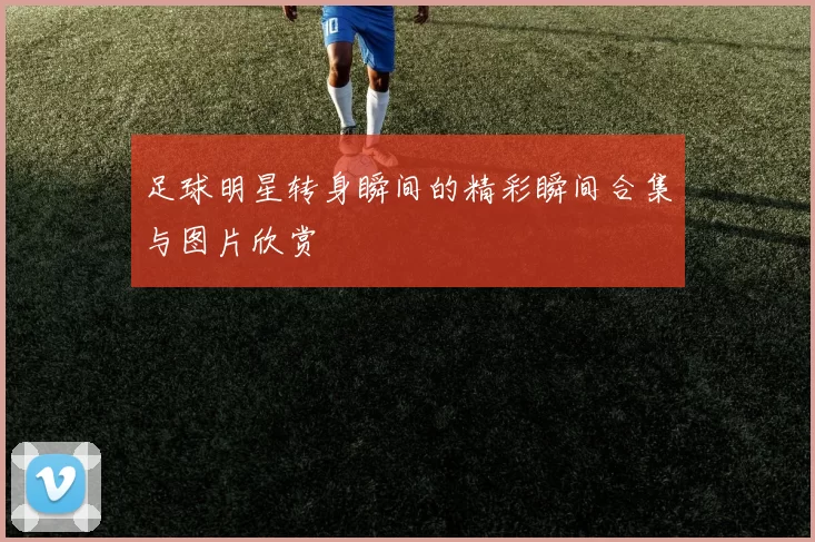 足球明星转身瞬间的精彩瞬间合集与图片欣赏
