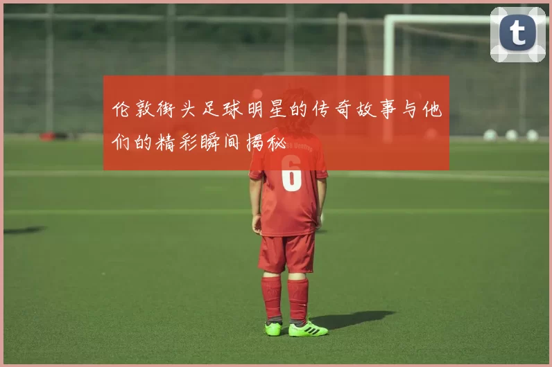 伦敦街头足球明星的传奇故事与他们的精彩瞬间揭秘