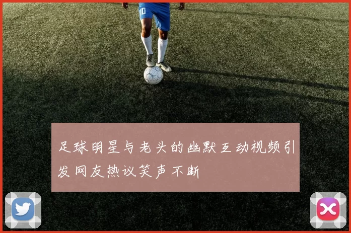 足球明星与老头的幽默互动视频引发网友热议笑声不断