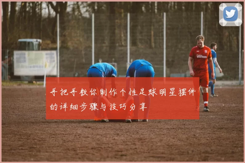 手把手教你制作个性足球明星摆件的详细步骤与技巧分享