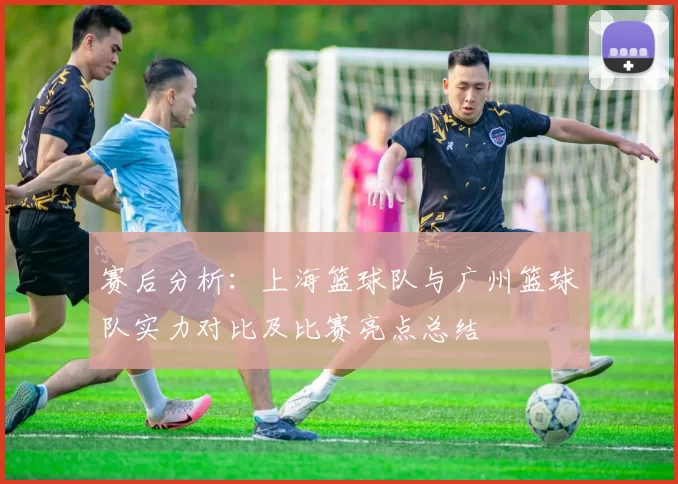 赛后分析：上海篮球队与广州篮球队实力对比及比赛亮点总结