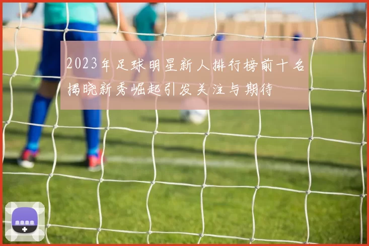 2023年足球明星新人排行榜前十名揭晓新秀崛起引发关注与期待