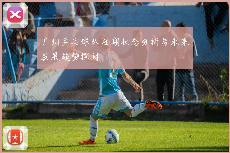 广州乒乓球队近期状态分析与未来发展趋势探讨