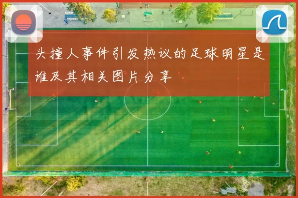 头撞人事件引发热议的足球明星是谁及其相关图片分享