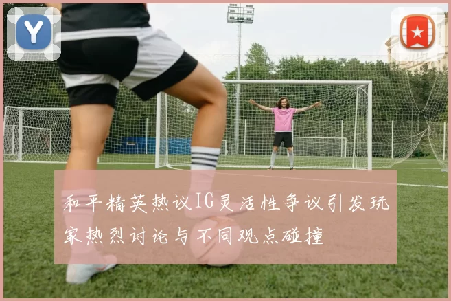 和平精英热议IG灵活性争议引发玩家热烈讨论与不同观点碰撞
