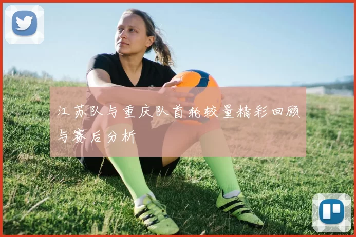 江苏队与重庆队首轮较量精彩回顾与赛后分析