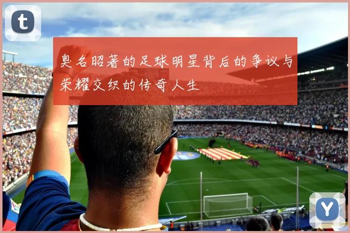 臭名昭著的足球明星背后的争议与荣耀交织的传奇人生