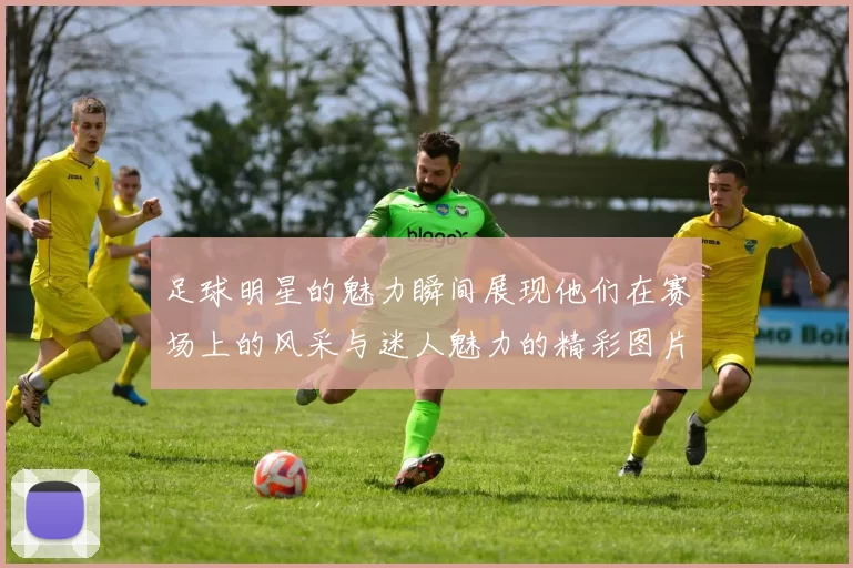 足球明星的魅力瞬间展现他们在赛场上的风采与迷人魅力的精彩图片合集