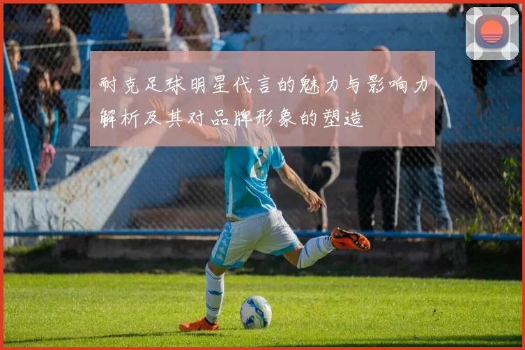 耐克足球明星代言的魅力与影响力解析及其对品牌形象的塑造