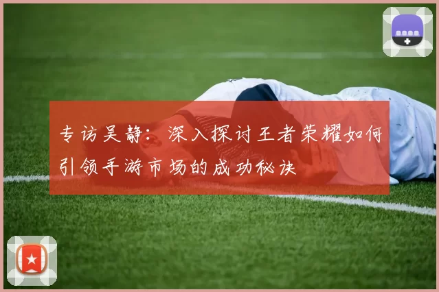 专访吴静：深入探讨王者荣耀如何引领手游市场的成功秘诀