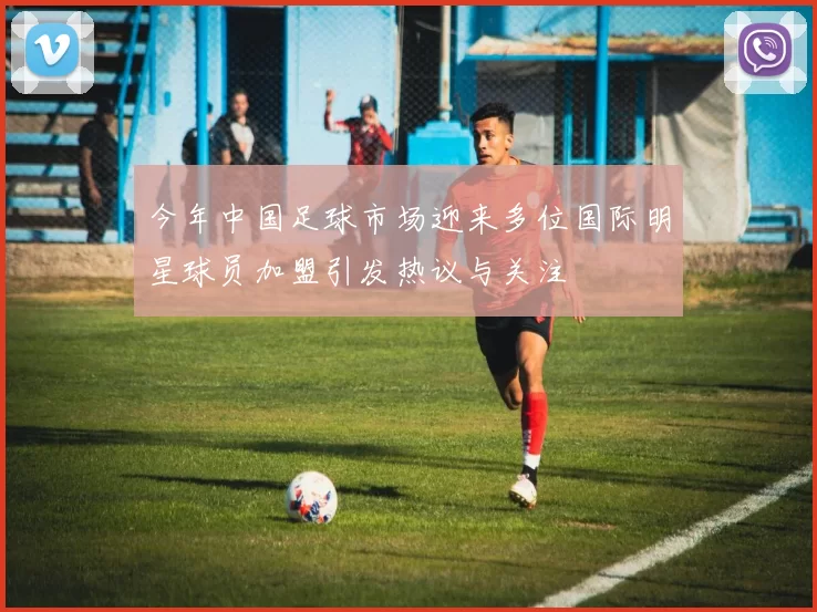 今年中国足球市场迎来多位国际明星球员加盟引发热议与关注