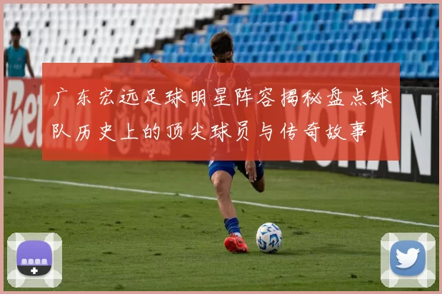 广东宏远足球明星阵容揭秘盘点球队历史上的顶尖球员与传奇故事