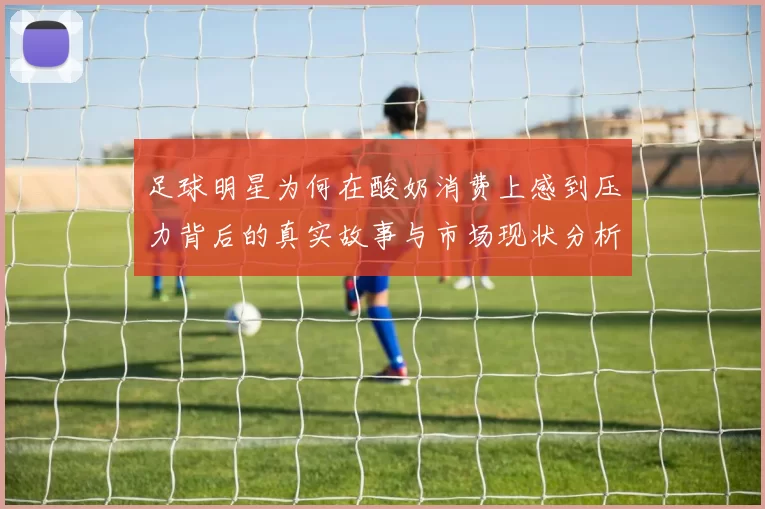足球明星为何在酸奶消费上感到压力背后的真实故事与市场现状分析
