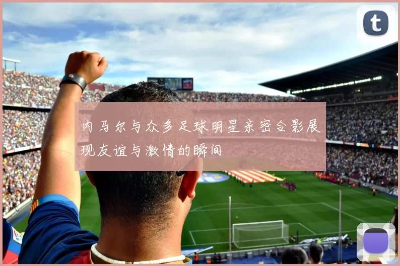 内马尔与众多足球明星亲密合影展现友谊与激情的瞬间