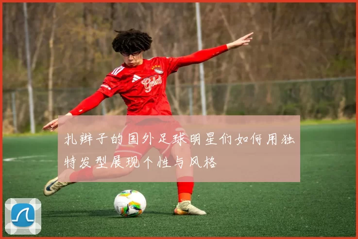 扎辫子的国外足球明星们如何用独特发型展现个性与风格