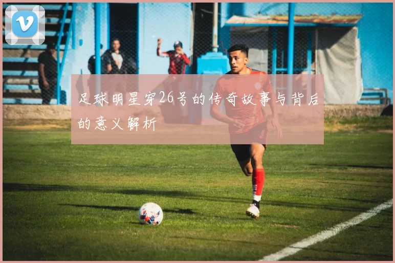 足球明星穿26号的传奇故事与背后的意义解析