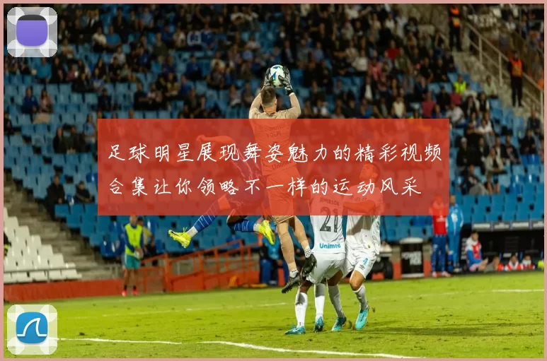 足球明星展现舞姿魅力的精彩视频合集让你领略不一样的运动风采