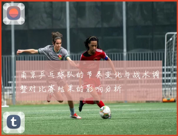 南京乒乓球队的节奏变化与战术调整对比赛结果的影响分析