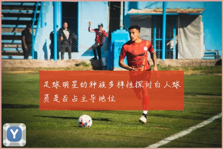 足球明星的种族多样性探讨白人球员是否占主导地位