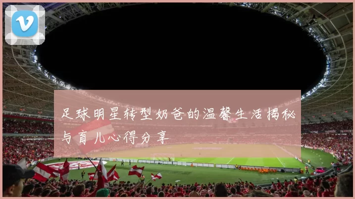 足球明星转型奶爸的温馨生活揭秘与育儿心得分享