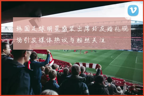 韩国足球明星盛装出席好友婚礼现场引发媒体热议与粉丝关注