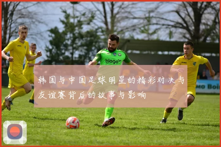 韩国与中国足球明星的精彩对决与友谊赛背后的故事与影响