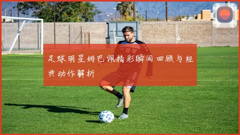 足球明星姆巴佩精彩瞬间回顾与经典动作解析