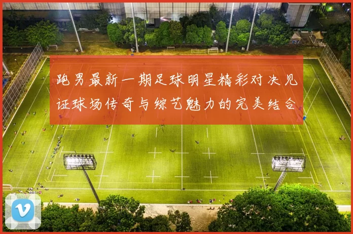 跑男最新一期足球明星精彩对决见证球场传奇与综艺魅力的完美结合