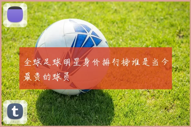 全球足球明星身价排行榜谁是当今最贵的球员
