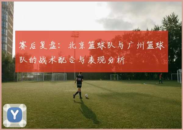 赛后复盘：北京篮球队与广州篮球队的战术配合与表现分析