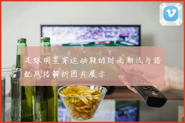 足球明星穿运动鞋的时尚潮流与搭配风格解析图片展示