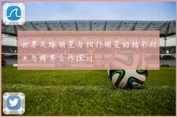 世界足球明星与相扑明星的精彩对决与跨界合作探讨
