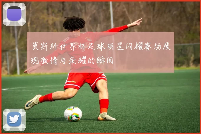 莫斯科世界杯足球明星闪耀赛场展现激情与荣耀的瞬间
