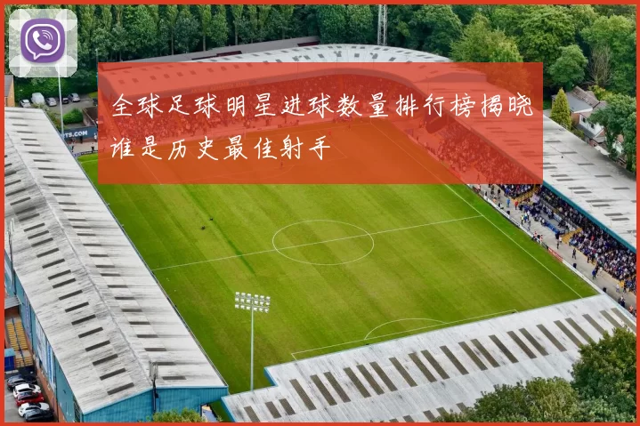 全球足球明星进球数量排行榜揭晓谁是历史最佳射手