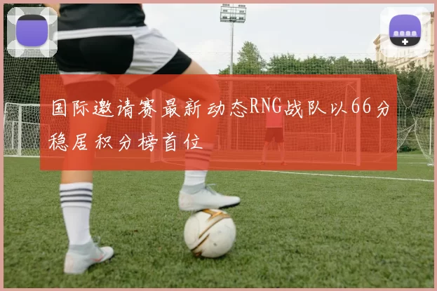 国际邀请赛最新动态RNG战队以66分稳居积分榜首位