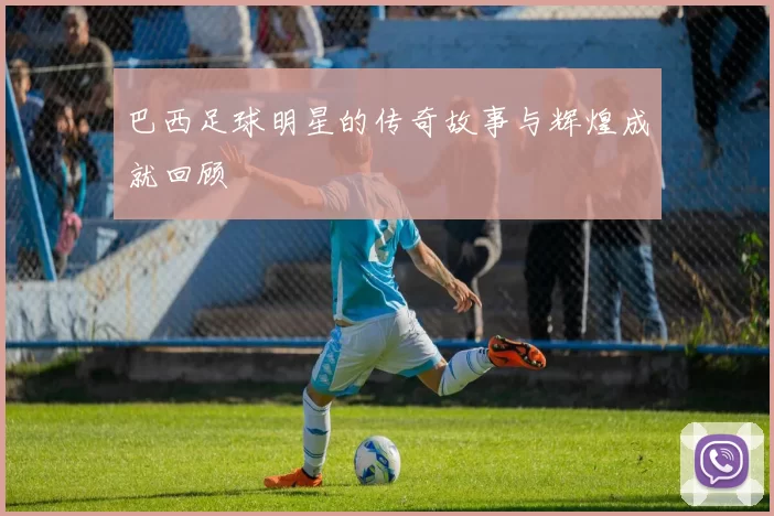 巴西足球明星的传奇故事与辉煌成就回顾