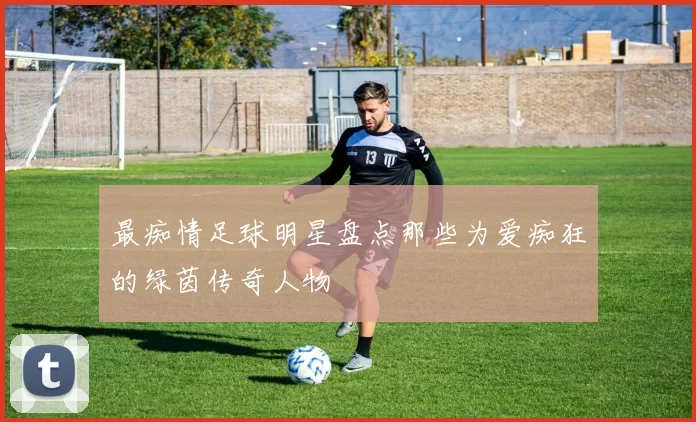 最痴情足球明星盘点那些为爱痴狂的绿茵传奇人物
