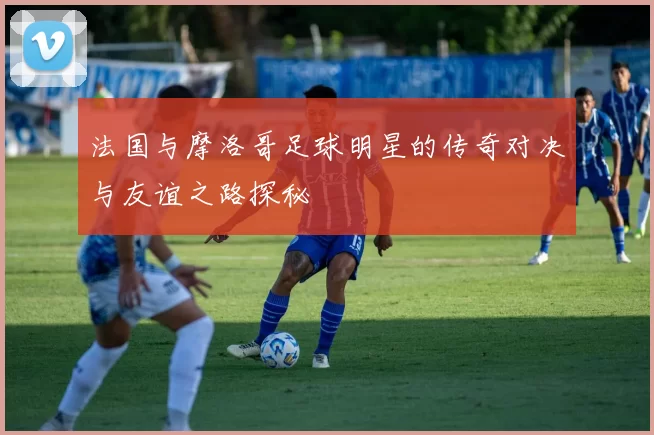法国与摩洛哥足球明星的传奇对决与友谊之路探秘