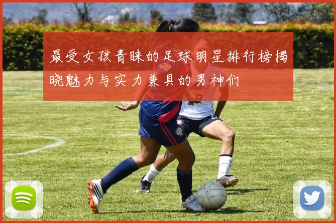 最受女孩青睐的足球明星排行榜揭晓魅力与实力兼具的男神们