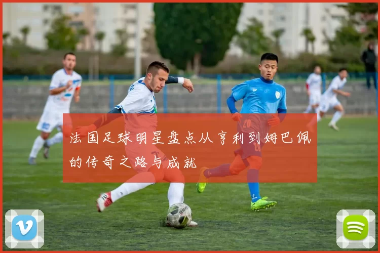 法国足球明星盘点从亨利到姆巴佩的传奇之路与成就