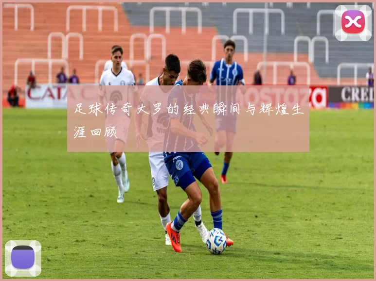 足球传奇大罗的经典瞬间与辉煌生涯回顾
