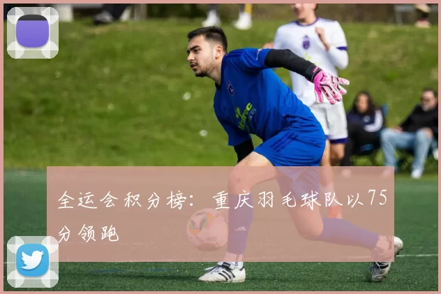 全运会积分榜：重庆羽毛球队以75分领跑