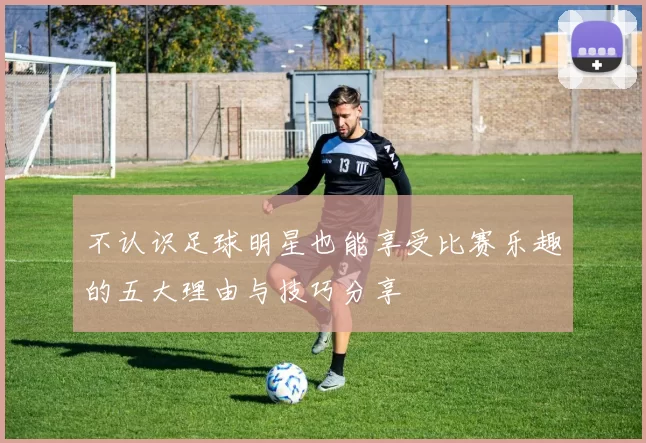 不认识足球明星也能享受比赛乐趣的五大理由与技巧分享