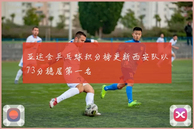 亚运会乒乓球积分榜更新西安队以73分稳居第一名