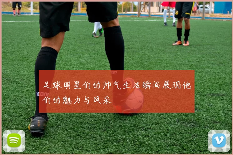 足球明星们的帅气生活瞬间展现他们的魅力与风采