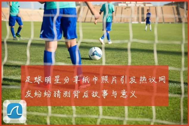 足球明星分享纸巾照片引发热议网友纷纷猜测背后故事与意义