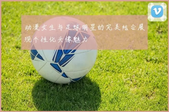 动漫女生与足球明星的完美结合展现个性化头像魅力