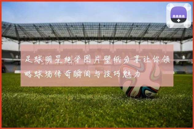 足球明星绝学图片壁纸分享让你领略球场传奇瞬间与技巧魅力